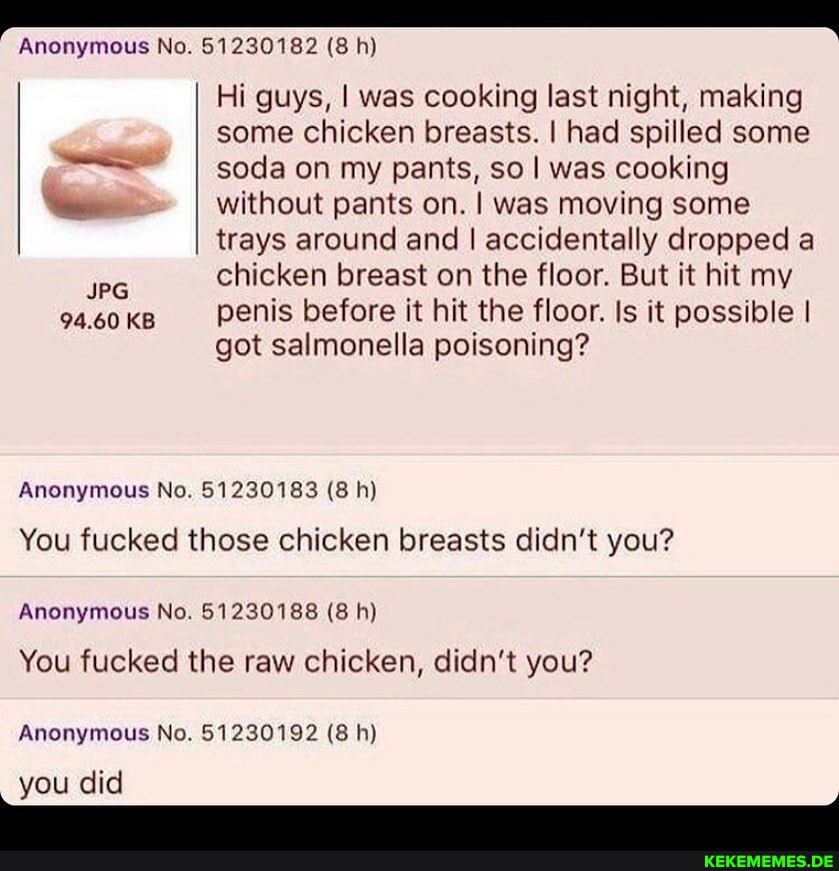 Anonymous No. 51230182 (8 h)
Hi guys, I was cooking last night, making some chicken breasts. I had spilled some
I soda on my pants, so I was cooking
I without pants on. I was moving some trays around and I accidentally dropped a chicken breast on the floor. But it hit my
94.60 KB penis before it hit the floor. Is it possible I got salmonella poisoning?
Anonymous No. 51230183 (8 h)
You fucked those chicken breasts didn't you?
Anonymous No. 51230188 (8 h)
You fucked the raw chicken, didn't you?
Anonymous No. 51230192 (8 h)
you did
