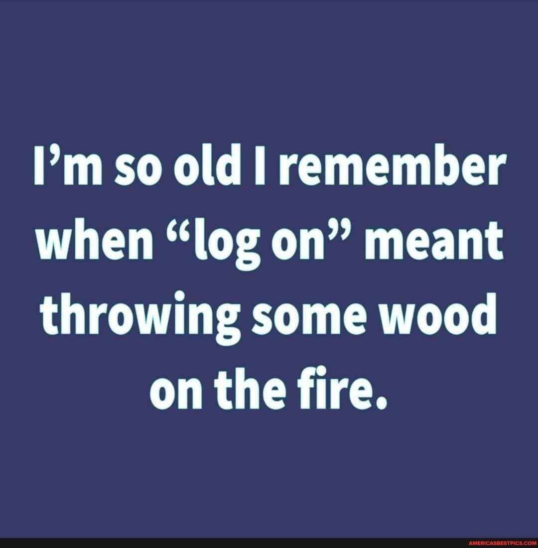 I'm so old remember
when "log on" meant
throwing some wood on the fire.