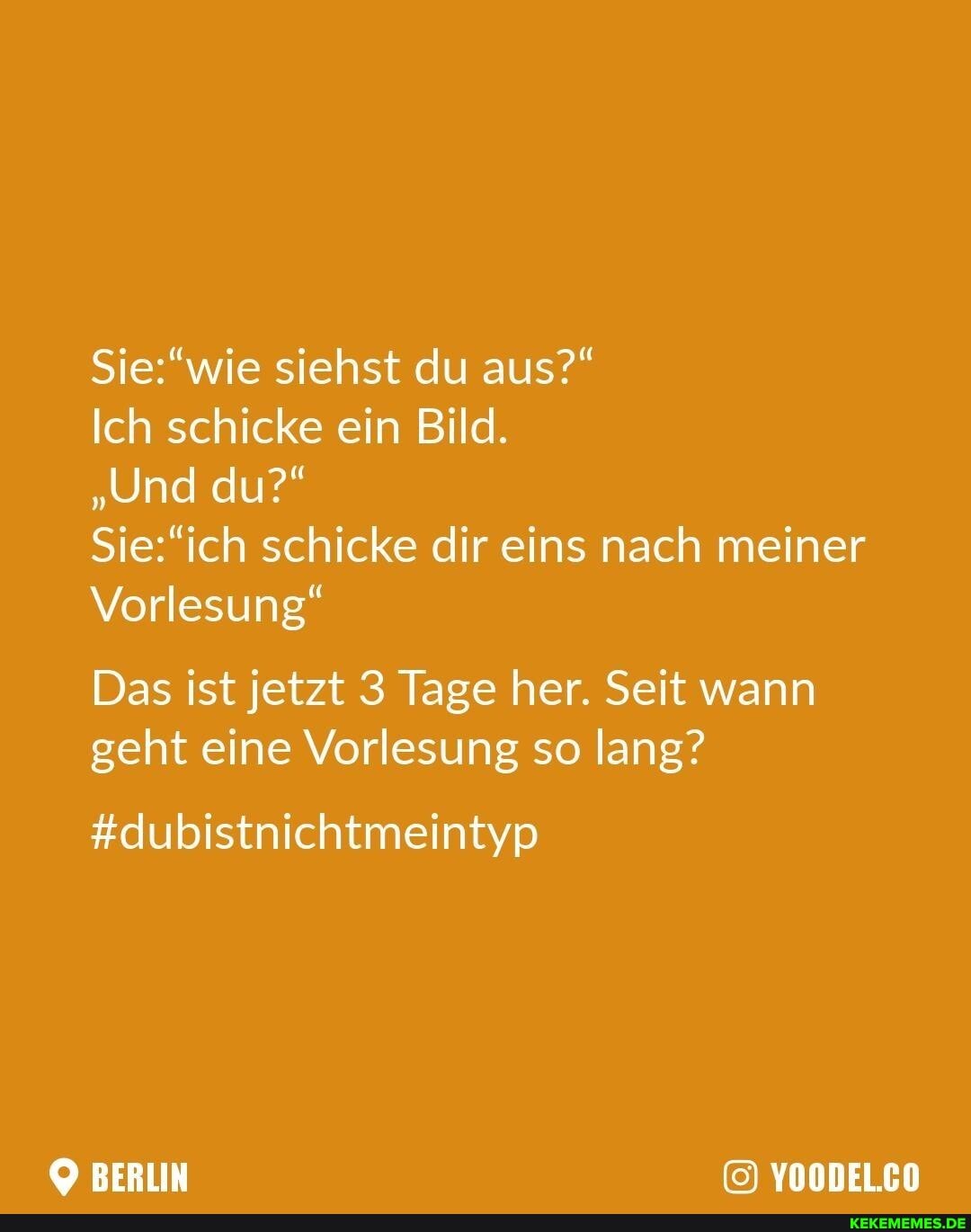 siehst du aus?"
Ich schicke ein Bild.
"Und du?"
schicke dir eins nach meiner
Vorlesung"
Das ist jetzt 3 Tage her. Seit wann geht eine Vorlesung so lang?
#dubistnichtmeintyp
BERLIN YOODEL.CO