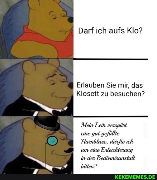 Darf ich aufs Klo?
Erlauben Sie mir, das
Klosett zu besuchen?
Mein Leib verspüod eine gut gefüllte
Hurmblase, düfte ich um eine Erleichterung in der Bediwisanstalt bitten?