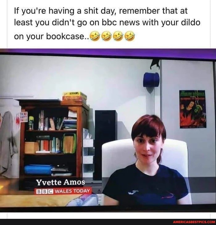 If you're having a shit day, remember that at least you didn't go on bbc news with your dildo
on your bookcase..
Yvette Amos
WALES TODAY