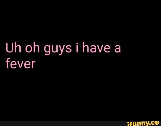 Uh oh guys i have a fever