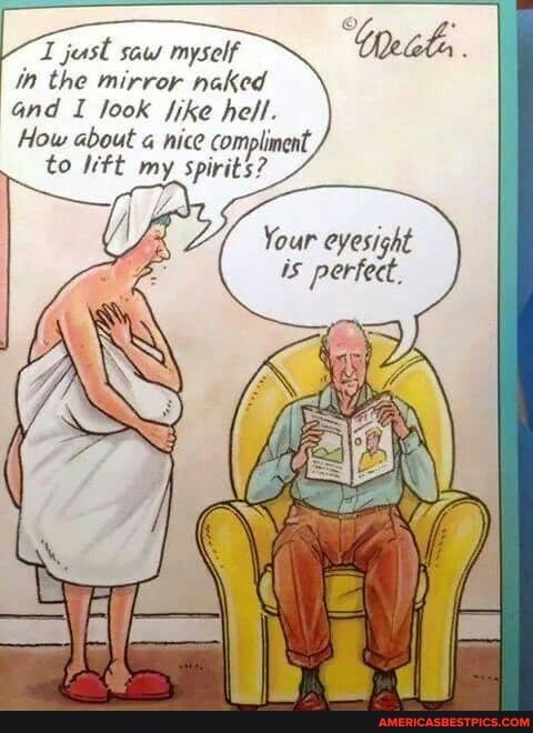 just saw myself in the mirror naked and I look ike hell.
How about nice compliment,
to ft my spirits?
Your eyesight is perfect.