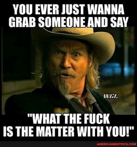 YOU EVER JUST WANNA GRAB SOMEONE AND SAY
WEL
"WHAT THE FUCK IS THE MATTER WITH YOU!"