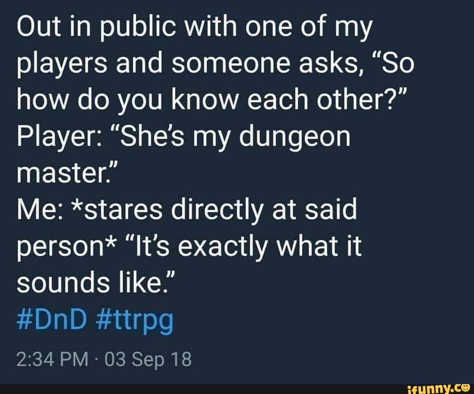 Out in public with one of my
players and someone asks, "So
how do you know each other?"
Player: "She's my dungeon
master."
Me: *stares directly at said
person* "It's exactly what it
sounds like."