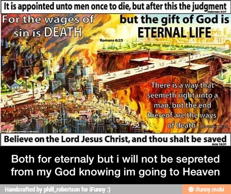 Itis appointed unto to die, but after this the judgment
Forthewagestof: but the gift of God is
epi. ETERNALLIFE
AL
li SUPT
Believe on the Lord Jesus Christ, and thou shalt be saved
Both for eternaly but i will not be sepreted
from my God knowing im going to Heaven - Both for eternaly but i will not be sepreted from my God knowing im going to Heaven