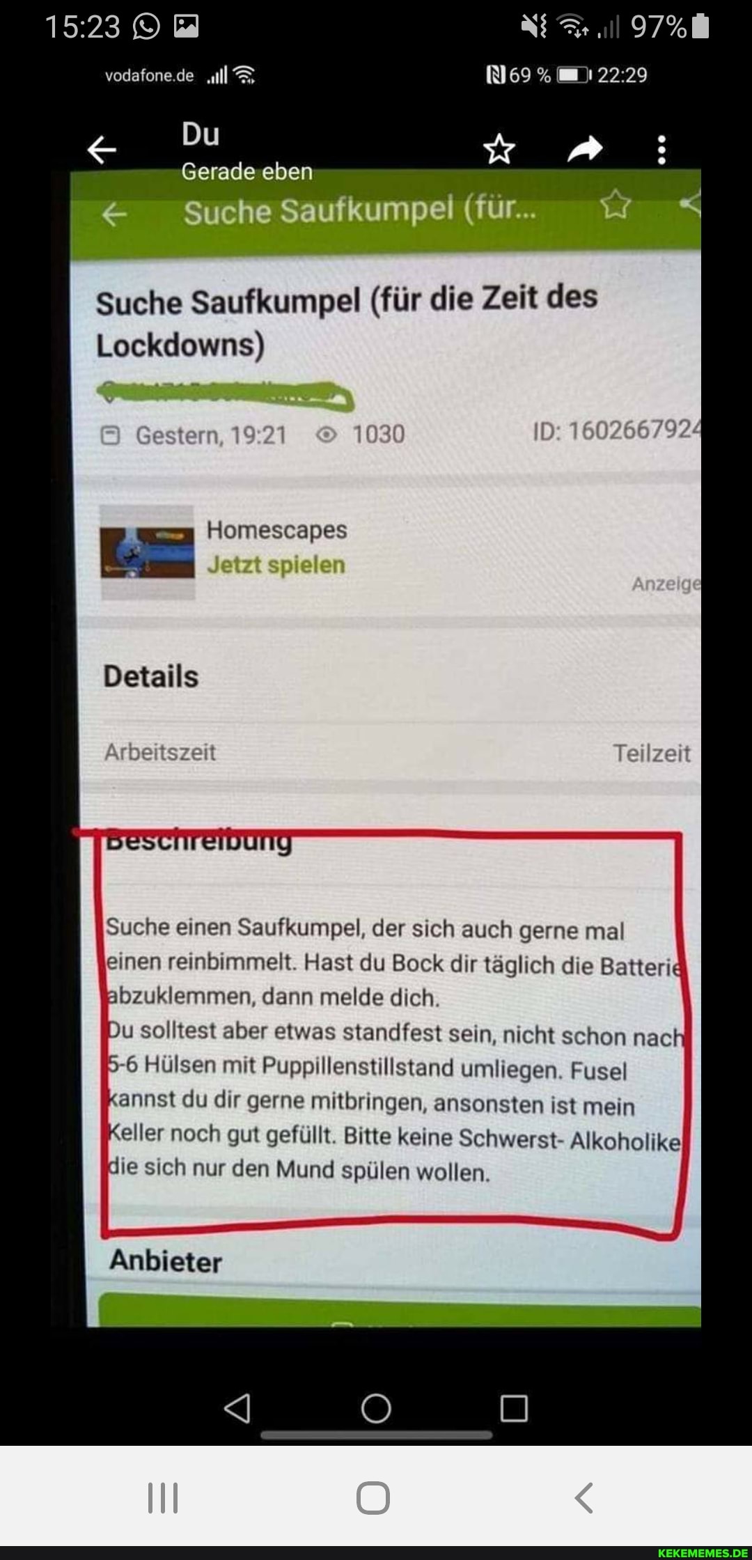 1523 vodafone.de .ul
g Du
& Suche Saufkumpei (für. <
Suche Saufkumpel (für die Zeit des
Lockdowns)
ID: 160266792/
Gestern,
Homescapes
Jetzt spielen
Details
Teilzeit
Suche einen Saufkumpel, der sich auch gerne mal
einen reinbimmelt. Hast du Bock dir täglich die Batterie
Abzuklemmen, dann melde dich.
Du solltest aber etwas standfest sein, nicht schon nac
5-6 Hülsen mit Puppillenstillstand umliegen. Fusel annst du dir gerne mitbringen, ansonsten ist mein eller noch gut gefüllt. Bitte keine Schwerst- Alkoholike
die sich nur den Mund spülen wollen.
Anbieter