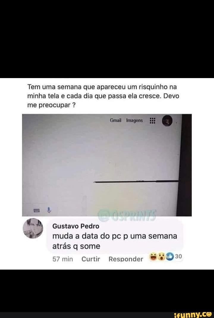 Tem uma semana que apareceu um risquinho na minha tela e cada dia que passa ela cresce. Devo me preocupar ?
Gmail Imagens
Gustavo Pedro muda a data do pc p uma semana atrás q some
in Curtir Responder