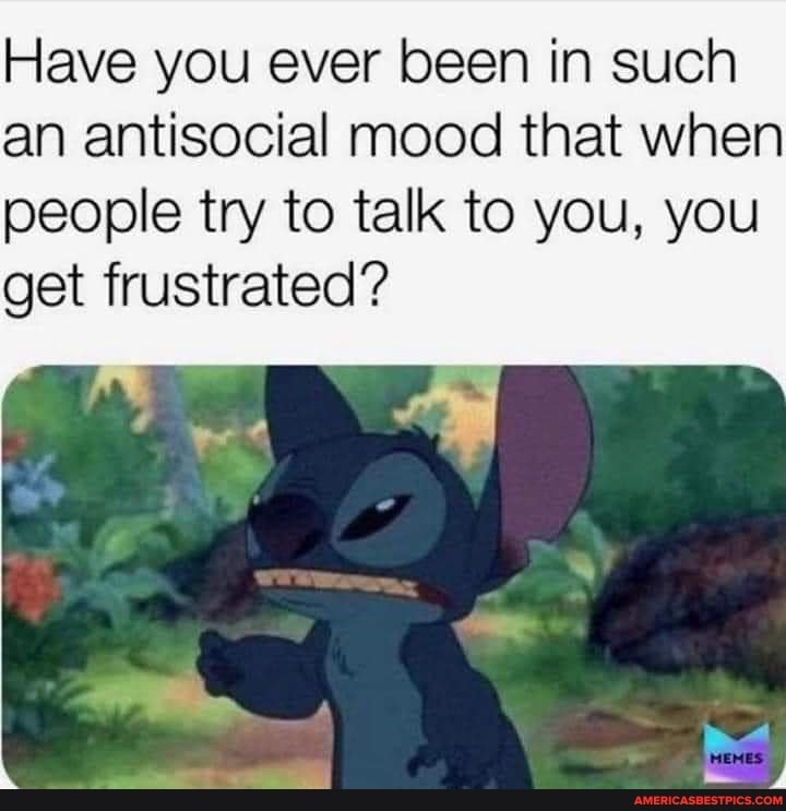 Have you ever been in such an antisocial mood that when people try to talk to you, you
get frustrated?
