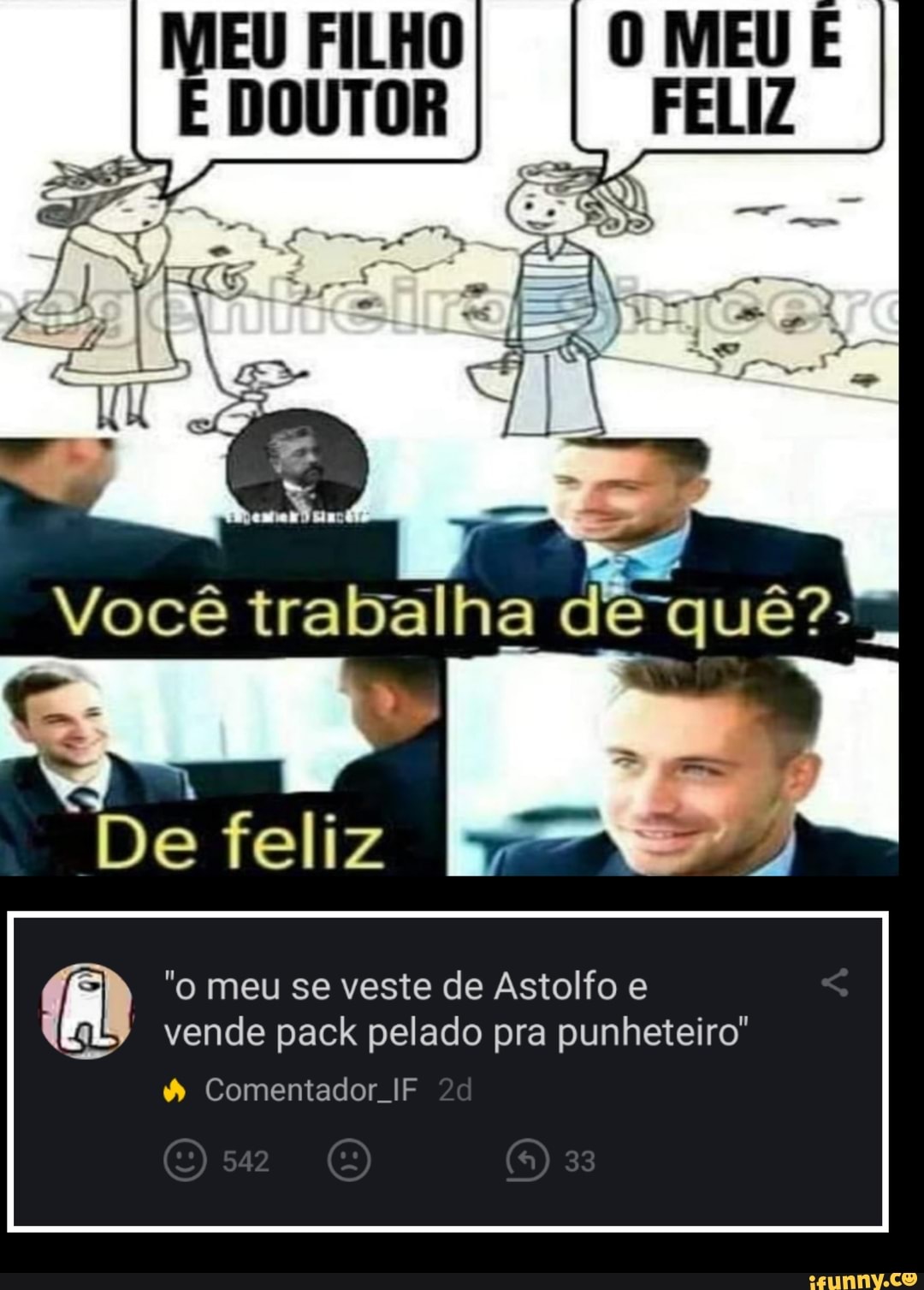 EU FILHO DOUTOR
Você trabalha de -quê?-
De feliz
ATO
"o meu se veste de Astolfo e vende pack pelado pra punheteiro'
& Comentador If
542 33