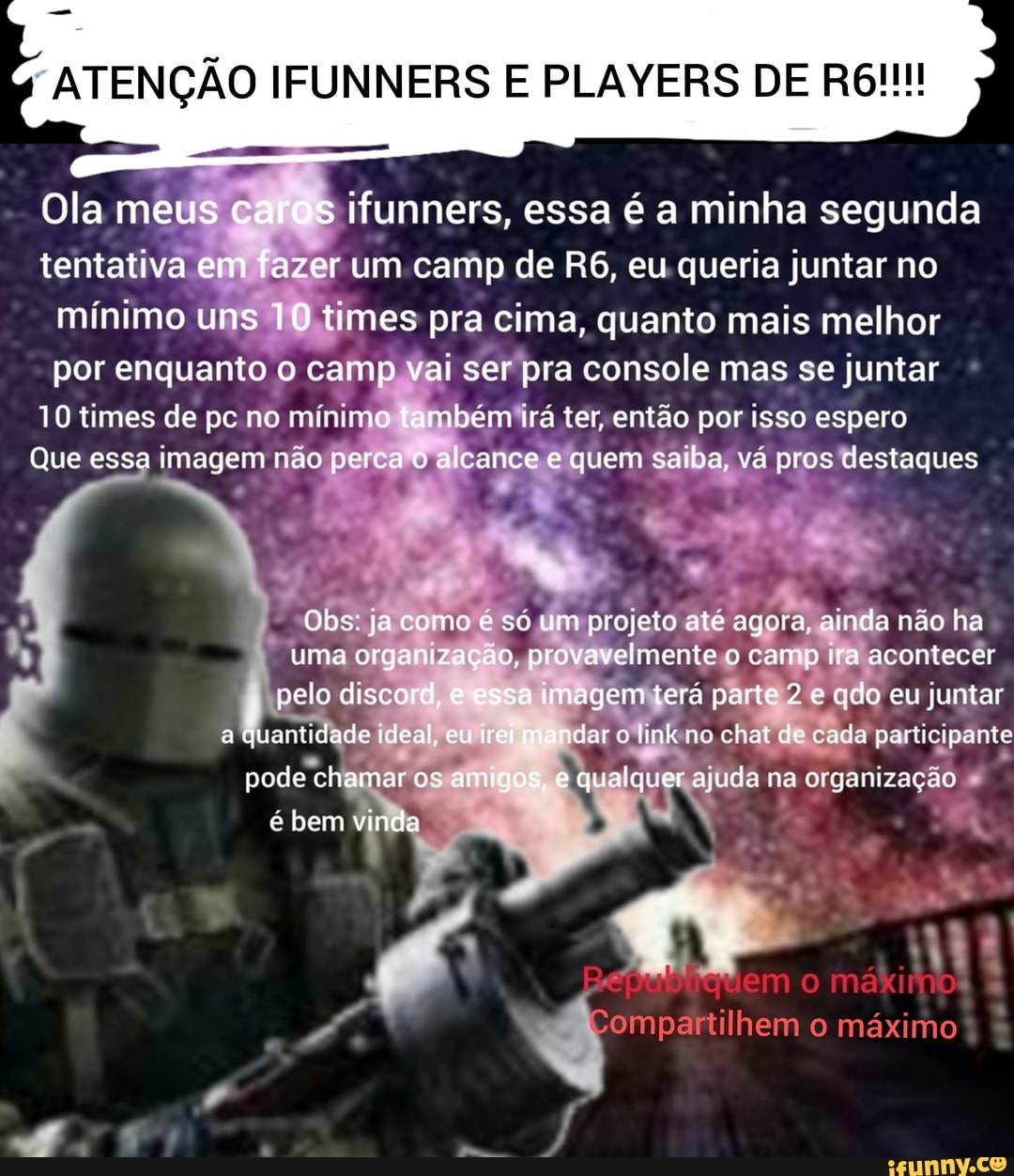 ATENÇÃO IFUNNERS PLAYERS DE
Ola meus ca s ifunners, essa é a minha segunda
tentativa em fazer um camp de eu queria juntar no mínimo uns 10 times pra cima, quanto mais melhor por enquanto o camp vai ser pra console mas se juntar
10 times de pc no mínimo mbém irá ter, então por isso espero
Que essa imagem não perca o alcance e quem saiba, vá pros destaques
Obs: ja como é só um projeto até agora, ainda não ha uma organização, provavelmente o camp ira acontecer
pelo disco a imagem terá parte 2 *e qdo eu juntar a quantidade ideal, eu ndar e link ne chat de cada ada participante pode chamar os am e qualquer ajuda na organização é bem vinda
mo mákitno
Compartilhem o máximo