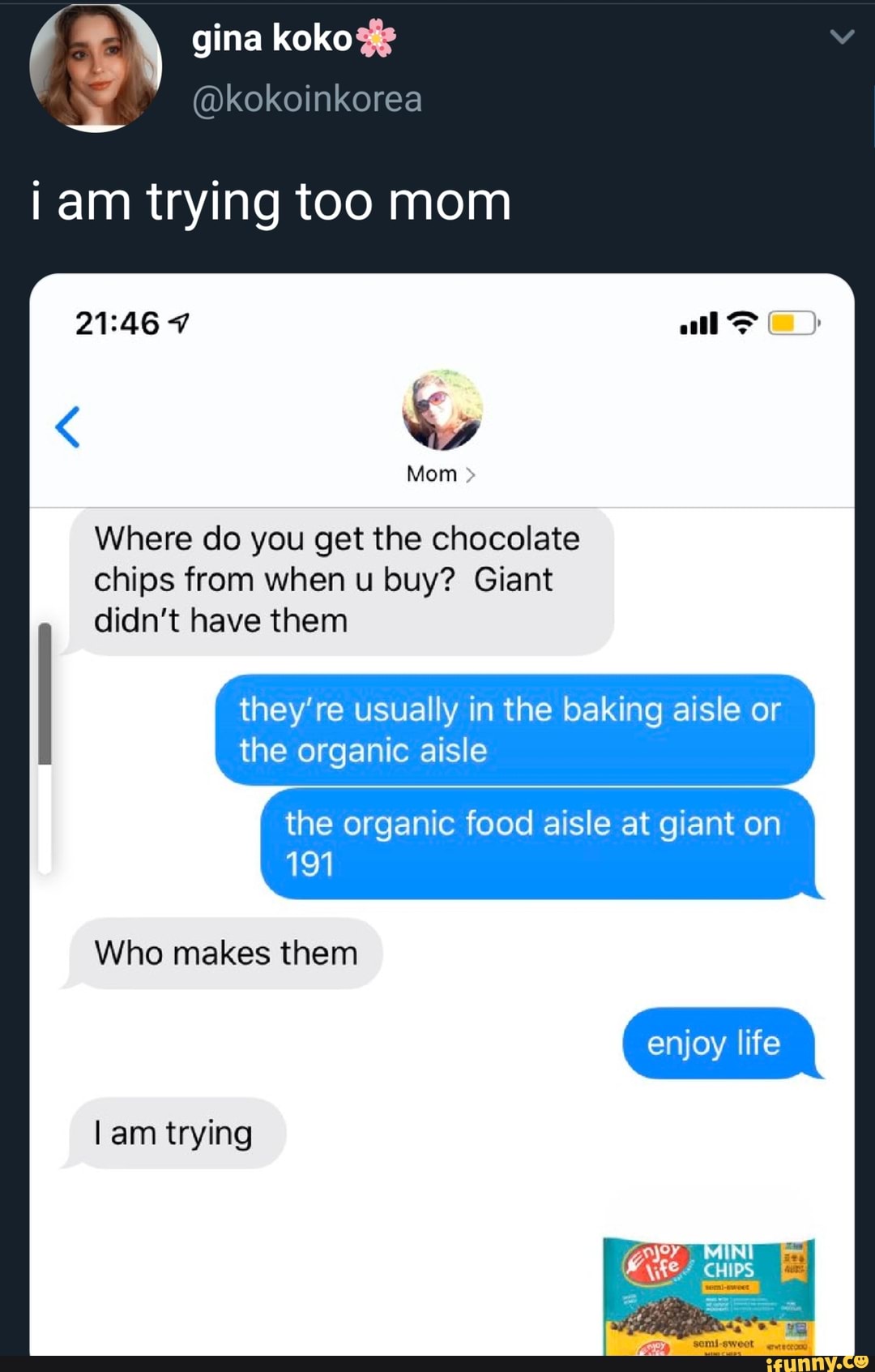 iam trying too mom
21:46 7 ES
Where do you get the chocolate
they're usually in the baking aisle or
the organic aisle
the organic food aisle at giant on
191
Who makes them