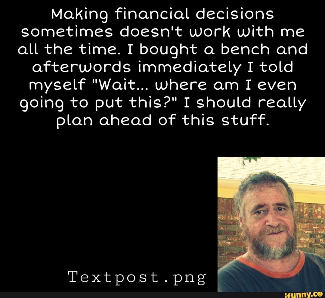 Making financial decisions sometimes doesn't work with me all the time. I bought a bench and
afterwords immediately I told myself "Wait... where am I even going to put this?" I should really plan ahead of this stuff.
Textpost.png