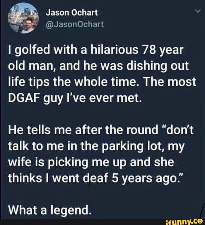 I golfed with a hilarious 78 year
old man, and he was dishing out
life tips the whole time. The most
DGAF guy I've ever met.
He tells me after the round "don't
talk to me in the parking lot, my
wife is picking me up and she
thinks I went deaf 5 years ago."
What a legend.