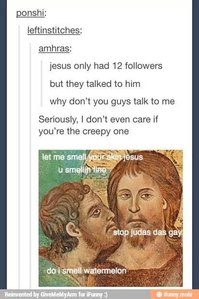ponshi:
leftinstitches:
jesus only had 12 followers
but they talked to him
why don't you guys talk to me
Seriously, I don't even care if
you're the creepy one
