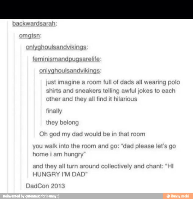 'eminismandpugsarelife
nlyghoulsandvikings
just imagine
shirts and
sne
her and
they a
y
belor
Oh god my dad would be in
that room
walk into the room and go: "dad please
home
i
am hungry
and they all turn around collectively and chant: "HI
HUNGRY I'M DAL