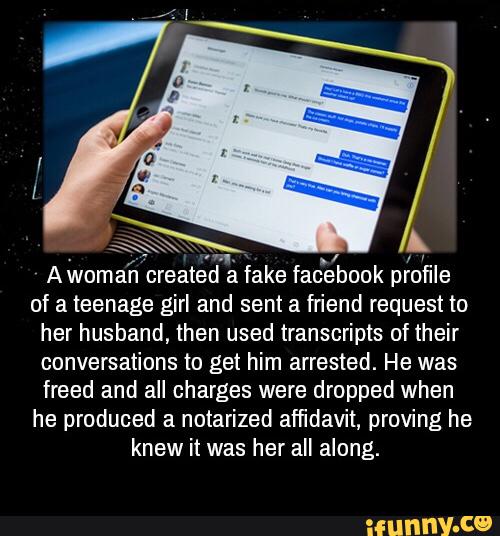 Awoman created a fake facebook profile
of a teenage girl and sent a friend request to
her husband, then used transcripts of their
conversations to get him arrested. He was
freed and all charges were dropped when
he produced a notarized affidavit, proving he
knew it was her all along. -