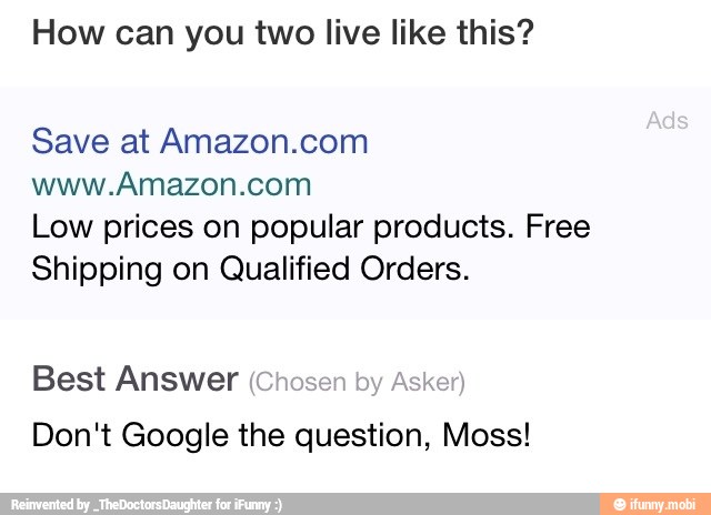 How can you two live like this?
Save at Amazon.com
www.Amazon.com
Low prices on popular products. Free
Shipping on Qualified Orders.
Best Answer (ch
Don't Google the question, Moss!