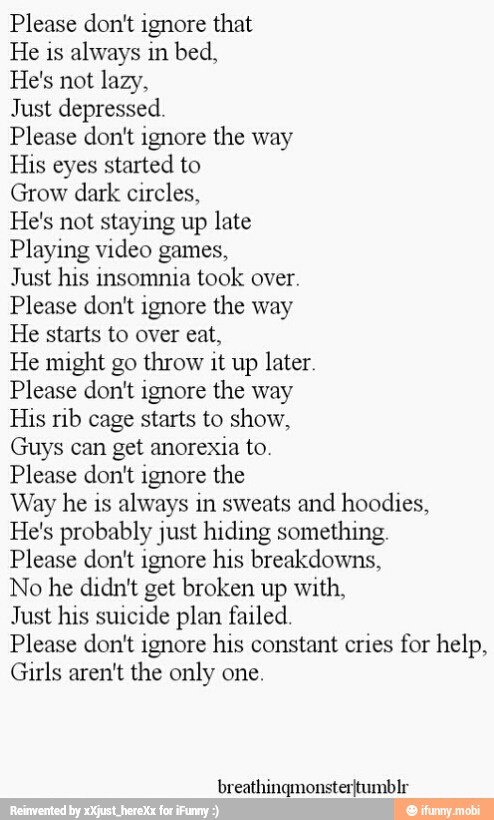 ease
don't ignore that
e
is always in bed,
e's not lazy,
lust depressed.
ease don't ignore the way
is eyes started to
tow
dark circles,
e's not staying up late
aying video games,
just his insomnia took over.
Please don't ignore the way
He starts to over eat,
He might go throw it up later.
Please don't ignore the way
His rib cage starts to show,
Guys can get anorexia to
Please don't ignore the
Way he is always in sweats and hoodies,
He's probably just hiding something.
Please don't ignore his breakdowns,
o he didn't get broken up with,
Just his suicide plan failed.
Please don't ignore his constant cries for help,
Girls aren't the only one
ULOLVESZLIEOY