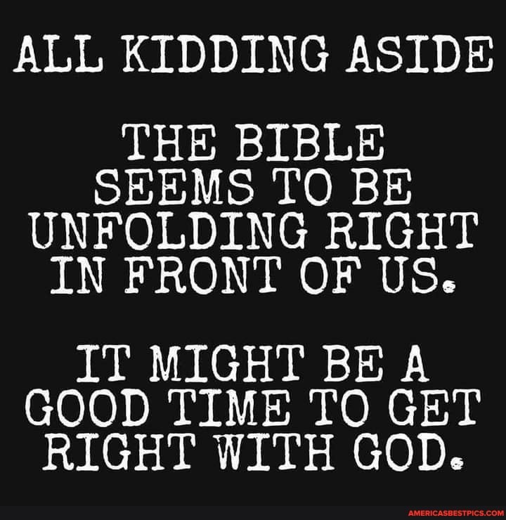 ALL KIDDING ASIDE
THE BIBLE SEEMS TO BE UNFOLDING RIGHT IN FRONT OF US.
IT MIGHT BE A GOOD TIME TO GET RIGHT WITH GOD.