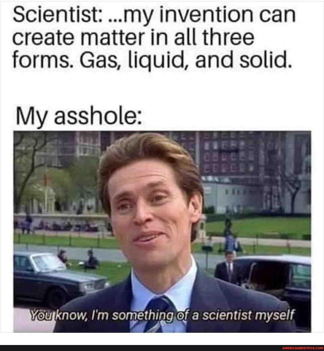 Scientist: ...my invention can create matter in all three forms. Gas, liquid, and solid.
My asshole:
yourknow, I'm something of a scientist myself