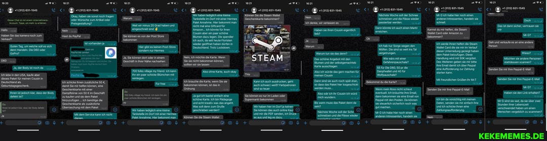 +1 (312) 631-1545
Dieser Chat ist mit einem Unternehmens-
Account. Tippe, um mehr zu erfahren.
Hallo 12.05
Haben Sie das kamera noch zum
Verkauf?
Guten Tag, um welche soll es sich denn Handeln. Die oder
GoPro?
Ja, der Body ist noch da
Ich lebe in den USA, kaufe aber dieses Paket für meinen Cousin in
Deutschland als
Geburtstagsgeschenk.
Ihnen ist jedoch klar, dass der Body defekt ist?
Du
Ihnen ist jedoch klar, dass der Body defekt ist? )
Ja
+1 (312) 631-1545
Okay, haben sie sonst noch fragen oder Wünsche zum Artikel oder
Preisgestaltung?
Nein 13.05
Hast du PayPal
Ist vorhanden ja
Geld mit
PayPal.Me senden
Folger
www.paypal.me
Ich schicke Ihnen zusätzliche 50 damit Sie mir helfen können, eine
Geschenkkarte mit einer
Dampfbörse von 50 im Geschäft zu kaufen und sie dem Paket hinzuzufügen Ich benötige die
Geschenkkarte als zusätzliche
Überraschung mit dem Paket
Mit dem Service kann ich nicht dienen.
+1 (312) 631-1545
Weil wir minus 20 Grad haben und
Warum
eingeschneit sind
Sie können es von der Post Store bekommen
Hier gibt es keinen Post-Store sondern nur Hermes
Ja, Sie können dort oder in einem
Geschäft in Ihrer Nähe nachsehen
700 folks village my friend. Ich kann ihn ein paar schicke Blümchen mit reinlegen.
For free
Du
700 folks village my friend. Ich kann ihn ein paar schicke Blümchen mit reinlegen.
Wir haben lediglich eine kleine
Tankstelle im Dorf mit einer Hermes
Palet Annahme. Hier bekommt man
+1 (312) 631-1545
Wir haben lediglich eine kleine
Tankstelle im Dorf mit einer Hermes
Palet Annahme. Hier bekommt man nicht mal eine Giftcard für
Amazon... Ich könnte für ihren
Cousin aber ein paar schöne
Blumen dazu legen. Die spendier ich auch, da seit heute Floristen wieder geöffnet haben dürfen in
Deutschland. Trotz Lockdown.
Nein, ich möchte die Karte. Wenn
Sie sie nicht bekommen können, sollten wir sie lassen
Also ohne Karte, auch okay
Ich brauche die Karte, wenn Sie sie bekommen können, ist das in
Ordnung
Ja gut ich bastel einfach eine schöne Karte. Ich bin Pädagoge und echt kreativ was das angeht.
Was soll denn zum Gruße geschrieben werden?
Können Sie die Steam Wallet
+1 (312) 631-1545
1312 681-
Können Sie die Steam Wallet
Geschenkkarte bekommen?
This
Kann ich auch ausdrucken, geht auch schwarz weiß? Farbpatronen sind so teuer
Sie können es nur im Laden oder
Supermarkt bekommen
Wir haben hier im Dorf ja keinen
Sie können das auch online Kaut und mir die PDF senden, ich Druck es aus und leg es dazu.
+1 (312) 631-1545
Nein
Ich denke, wir verlassenes
Haben sie ihren Cousin eigentlich lieb?
Ja aam
Warum
Warum tun sie das denn?
Das schöne Angebot mit den
Blumen und der selbstgemachteb
Karte ausschlagen
Also ich würde das gern machen für meinen Cousin
Dann sind sie auch noch spät dran, so dass das Paket hier losgeschickt werden muss...
Also wär ich ihr Cousin ich würd mich wundern.
Bis wann muss das Paket denn da sein?
Nächste Woche soll der Schn schmelzen und die Pässe wieder
naeeiarhar wardan
+1 (312) 631-1545
Nächste Woche soll der Schnee schmelzen und die Pässe wieder passierbar werden.
Dann könnte ich auch einen Markt erreichen.
Ich hab nur Sorge wegen den
Wölfen. Die sind so weit ins Tal vergetrungen.
Wie wärs mit einer
55 für Die 50 pr die
Danpfwallet und 40 für
Wolfpauschale?
Bekommst du die Karte?
Wenn mein Ross nicht scheut eventuell. Ich bräuchte ihre Email, dann bekommen sie eine Email von
Paypal mit den Posten. Da können sie steuerlich sicherlich noch was gut machen.
Mr G ich habe hier noch einen anderen Intressenten, handeln sie
+1 (312) 631-1545
online
Mr G ich habe hier noch einen anderen Intressenten, handeln sie schnell.
Kannst du mir helfen, die Steam
Wallet Card oder Amazon zu bekommen?
Ich werde ihnen helfen die Steam
Wallet Card die sie mir im Verlauf dieser Unterredung gezeigt haben dem Paket beizufügen. Diese
Handlung wird mit vergütet.
Des Weiteren geben sie mir bitte ihre Email damit ich über Paypal eine Aufforderung zur Zahlung starten kann.
Mit freundlichen Grüßen ihr Mr.T
Senden Sie mir Ihre Paypal-E-Mail
Ich bin da vorsichtig mit meinen
Daten, senden sie mir einfach ihre und ich schicke ihnen eine
Zahlungsaufforderung.
Nein
+1 (312) 631-1545 online
Doch
Das ist dann sicher, vertrauen sie mir
Mr 6?
Geh und verkaufe es an eine andere
Person
Wieso?
Möchten sie andere Personen stattdessen scannen?
Senden Sie mir Ihre Paypal-E-Mail
Senden Sie mir Ihre Paypal-E-Mail
Mr 6?
Haben sie den Link erhalten?
Mr G sind sie sad, da sie über zwei
Stunden ihrer Lebenszeit verschwendet haben um einen
Menschen vergeblich zu scammen?