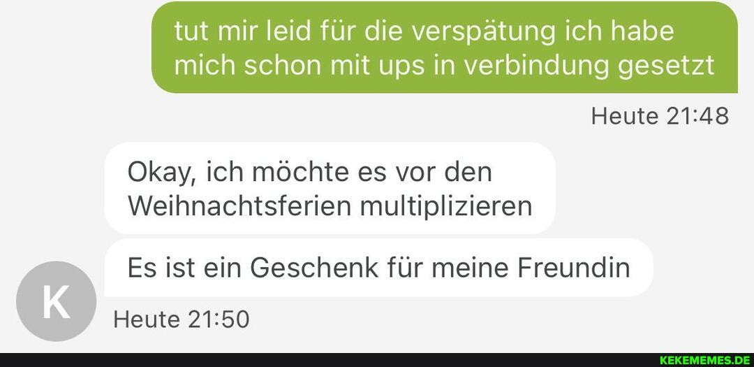 tut mir leid für die verspätung ich habe
mich schon mit ups in verbindung gesetzt
Heute
Okay, ich möchte es vor den
Weihnachtsferien multiplizieren
Es ist ein Geschenk für meine Freundin
Heute