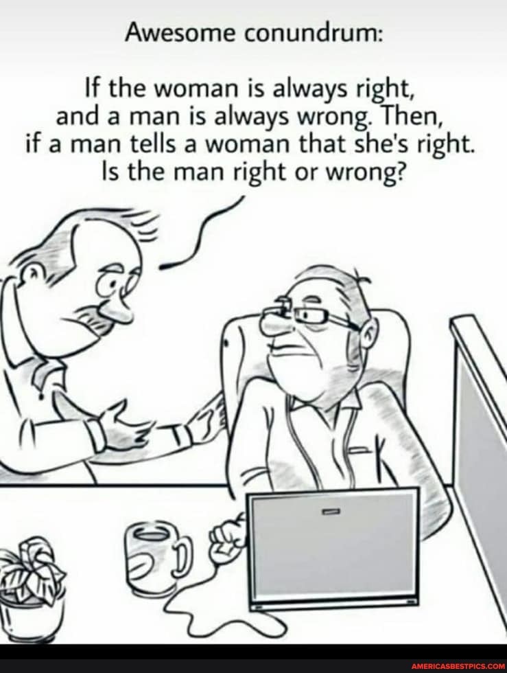Awesome conundrum:
If the woman is always right, and a man is always wrong. Then, if a man tells a woman that she's right.
Is the man right or wrong?