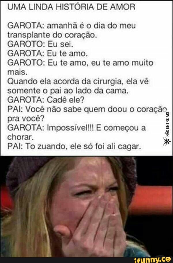 UMA LINDA HISTÓRIA DE AMOR
GAROTA: amanhã é o dia do meu
transplante do coração.
GAROTO: Eu sei.
GAROTA: Eu te amo.
GAROTO: Eu te amo, eu te amo muito
mais.
Quando ela acorda da cirurgia, ela vê
somente o pai ao lado da cama.
GAROTA: Cadê ele?
PAI: Você não sabe quem doou o coração
pra você?
GAROTA: Impossível!!! E começou a
chorar.
PAI: To zuando, ele só foi ali cagar.
8
não
entre
aki