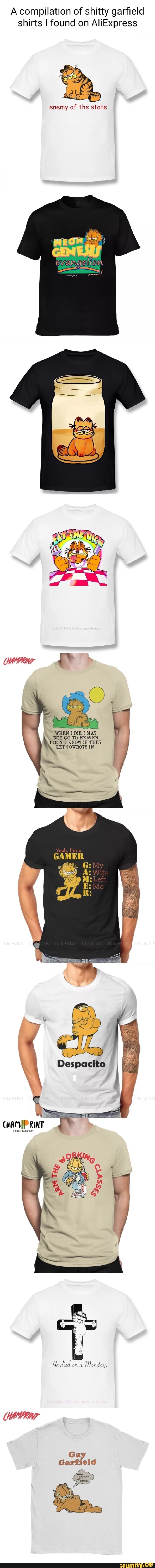 A compilation of shitty garfield shirts I found on AliExpress
enemy of the state
WHEN DIE MAT NOT GO TO HEAVEN DON'T KNOW IF THET LET COWBOYS IN
GAMER
My
Wife
RINT
Ae died on a Honday.
Gay
Garfield