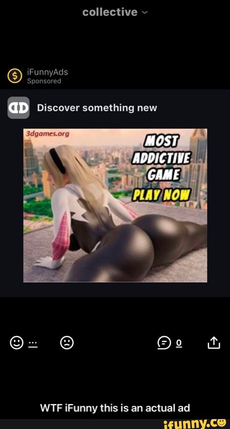 collective
iFunnyAds
Sponsored
aD Discover something new
MOST
ADDICTIVE
GAME
WTF iFunny this is an actual ad - WTF iFunny this is an actual ad