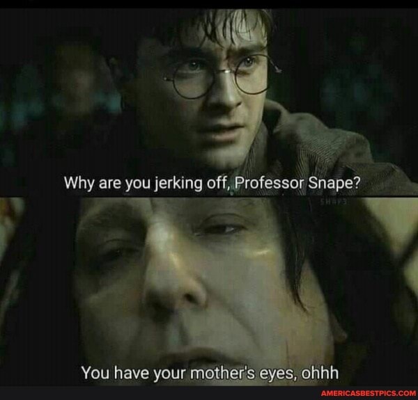 Why are you jerking off, Professor Snape?
You have your mothests eyes, ohinh