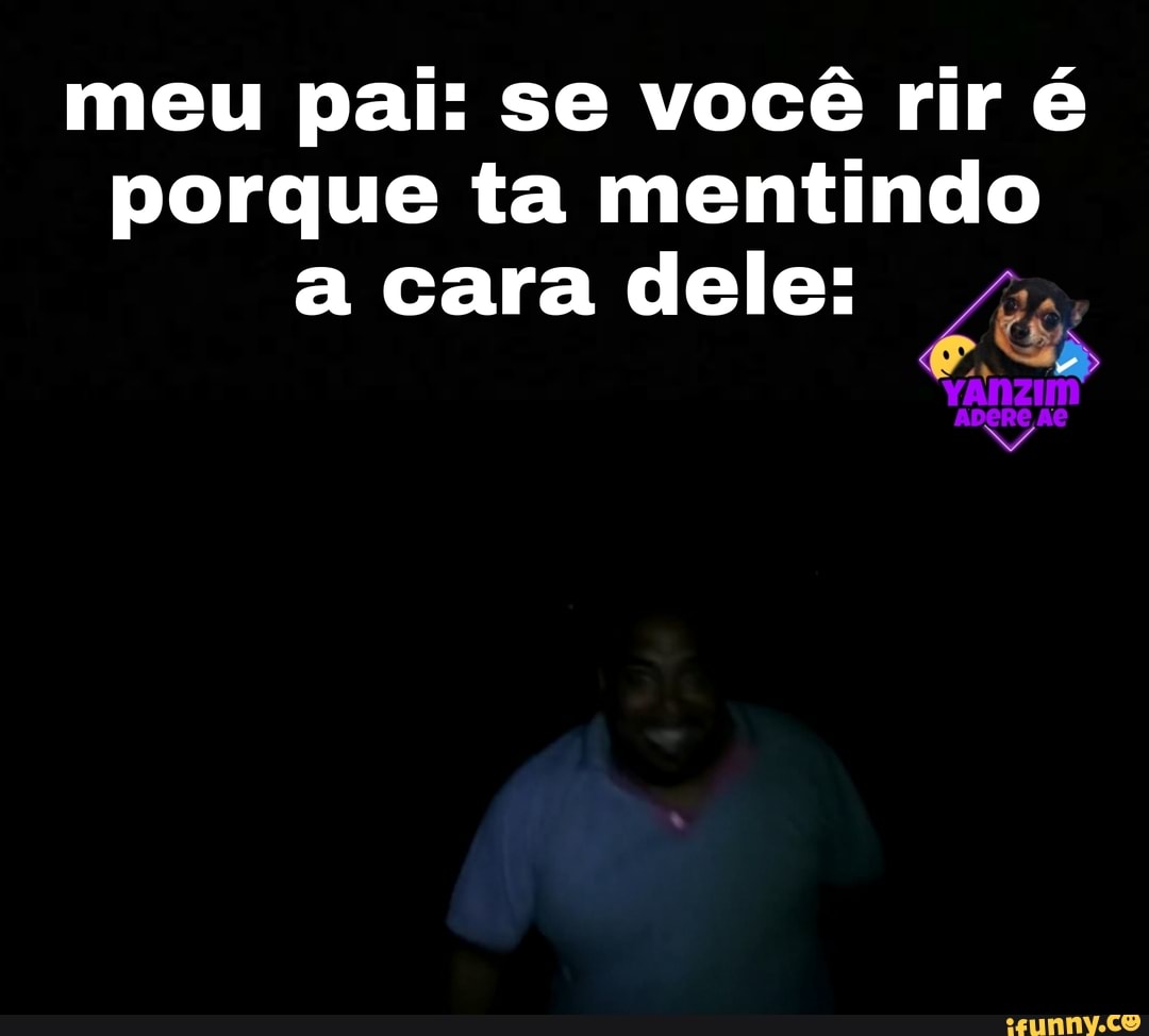 meu pai: se você rir é porque ta mentindo a cara dele: