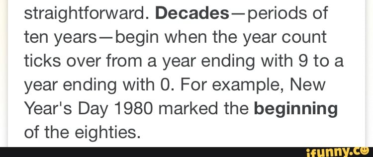 straightforward. Decades- periods of
ten years-begin when the year count
ticks over from a year ending with 9 toa
year ending with 0. For example, New
Year's Day 1980 marked the beginning
of the eighties.