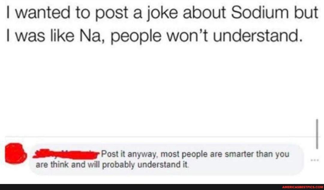 I wanted to post a joke about Sodium but
I was like Na, people won't understand.
05! it anyway, most people are smarter than you are think and will probably understand it
