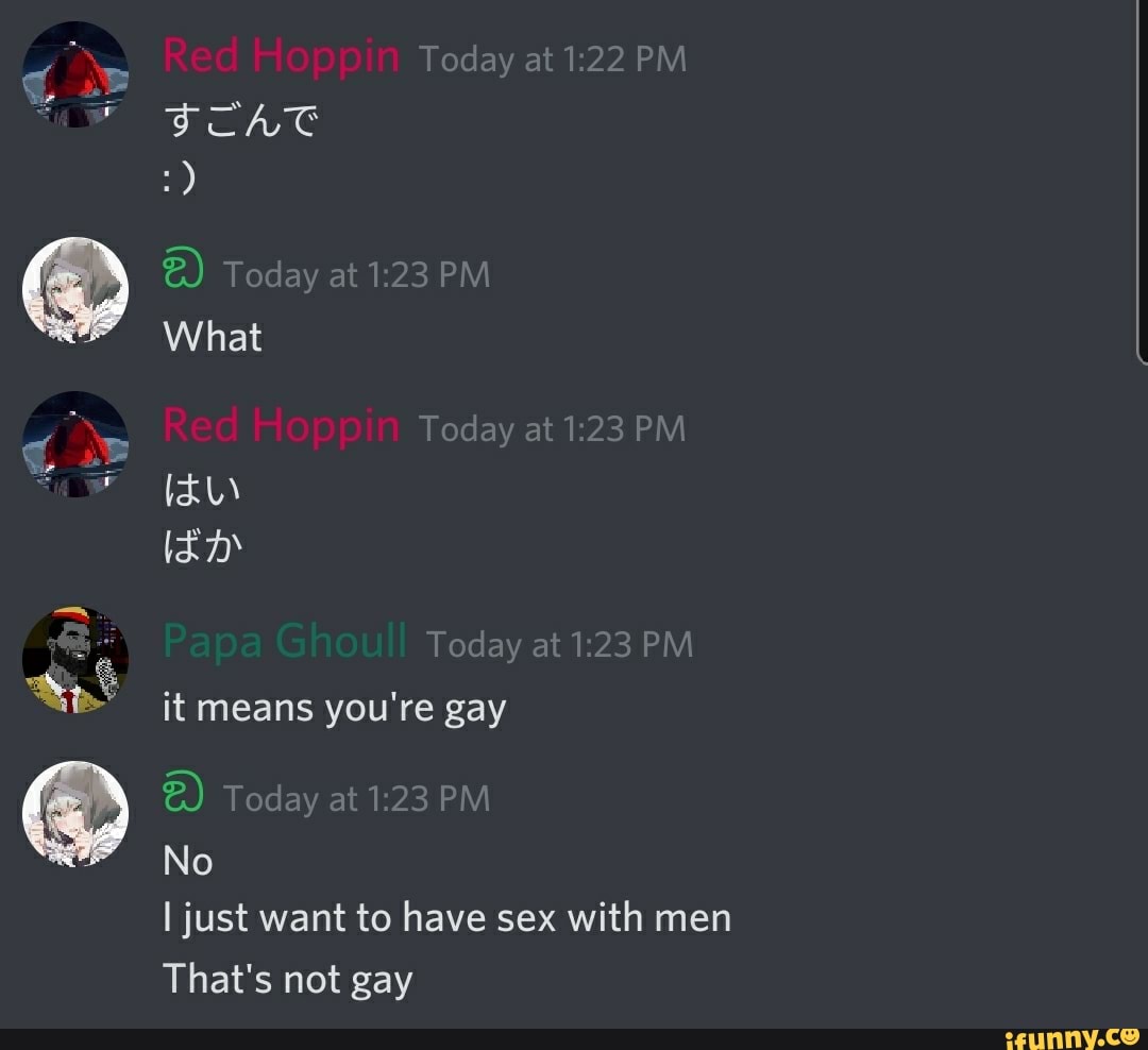 Today at PM Red Hoppin
Today at 1.23 PM What
Red Hoppin
Today at 1.23 PM
Today at 1.23 PM it means you're gay
Today at PM
No
I just want to have sex with men
That's not gay