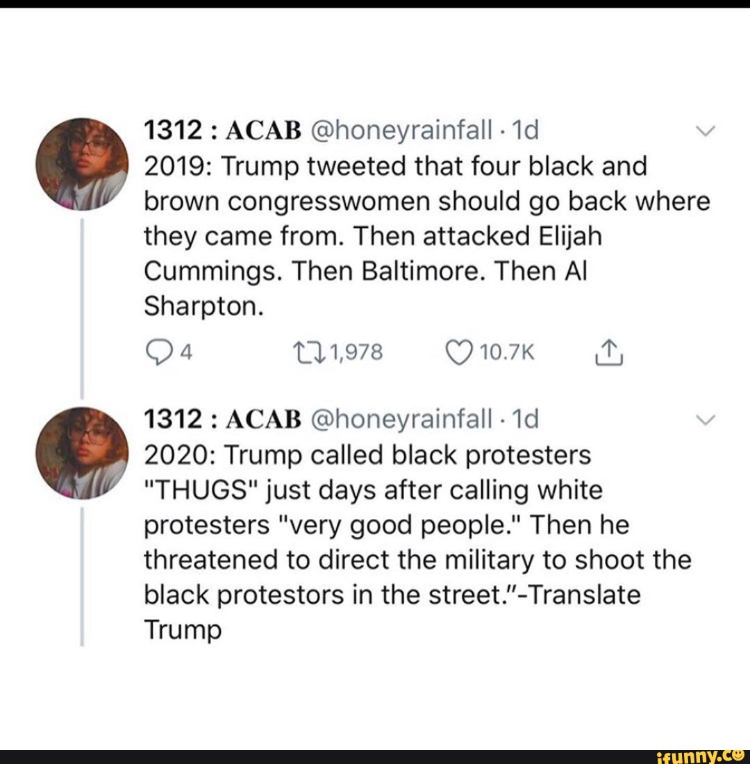 1312 : ACAB @honeyrainfall -
2019: Trump tweeted that four black and brown congresswomen should go back where they came from. Then attacked Elijah
Cummings. Then Baltimore. Then Al
Sharpton.
1312 : ACAB @honeyrainfall -
2020: Trump called black protesters
"THUGS" just days after calling white protesters "very good people." Then he threatened to direct the military to shoot the black protestors in the
Trump