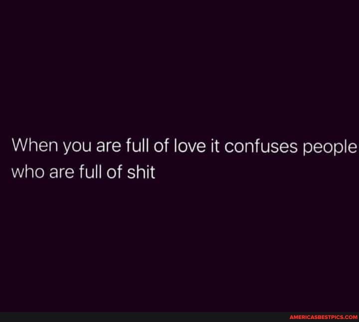 When you are full of love it confuses people who are full of shit