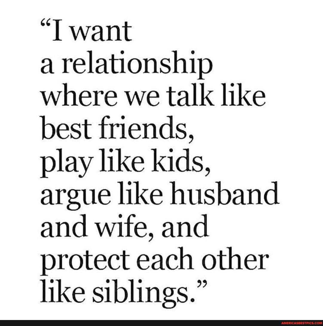 "T want
a relationship where we talk like best friends,
play like kids, argue like husband and wife, and protect each other like siblings."