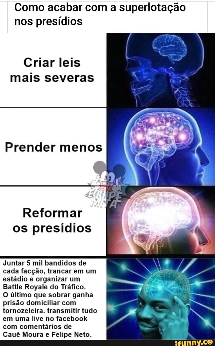 Como acabar com a superlotação
nos presídios
Criar leis
mais severas
Reformar
os presídios
Juntar 5 mil bandidos de
cada facção, trancar em um
estádio e organizar um
Battle Royale do Tráfico.
O último que sobrar ganha
prisão domiciliar com
tornozeleira. transmitir tudo
em uma live no facebook
com comentários de
Cauê Moura Felipe Neto.