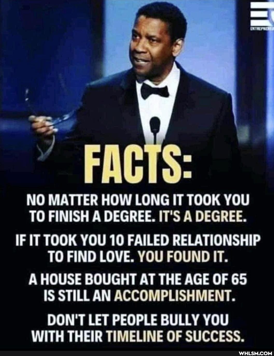 Be
FACTS:
NO MATTER HOW LONG IT TOOK YOU TO FINISH A DEGREE. IT'S A DEGREE.
IF IT TOOK YOU 10 FAILED RELATIONSHIP TO FIND LOVE. YOU FOUND IT.
A HOUSE BOUGHT AT THE AGE OF 65
IS STILL AN ACCOMPLISHMENT.
DON'T LET PEOPLE BULLY YOU WITH THEIR TIMELINE OF SUCCESS.