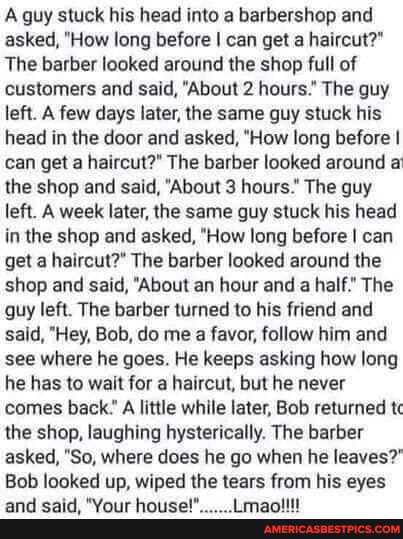 A guy stuck his head into a barbershop and asked, "How long before I can get a haircut?"
The barber looked around the shop full of customers and said, "About 2 hours." The guy left. A few days later, the same guy stuck his head in the door and asked, "How long before I can get a haircut?" The barber looked around a the shop and said, "About 3 hours." The guy left. A week later, the same guy stuck his head in the shop and asked, "How long before I can get a haircut?" The barber looked around the shop and said, "About an hour and a half." The guy left. The barber turned to his friend and said, "Hey, Bob, do me a favor, follow him and see where he goes. He keeps asking how long he has to wait for a haircut, but he never comes back." A little while later, Bob returned tc the shop, laughing hysterically. The barber asked, "So, where does he go when he leaves?
Bob looked up, wiped the tears from his eyes