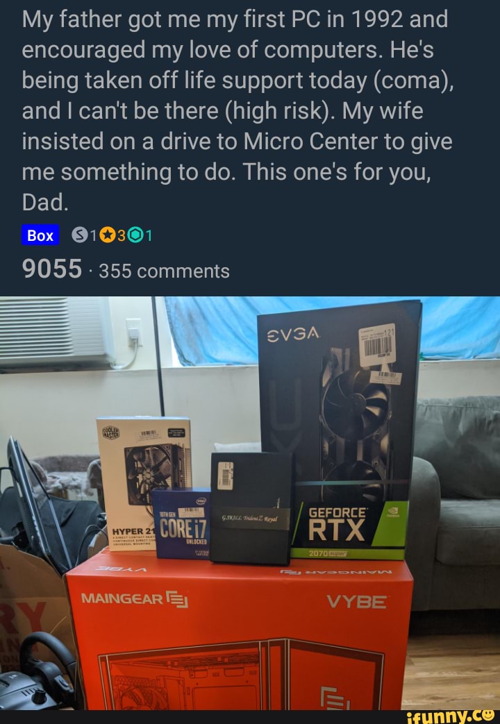 My father got me my first PC in 1992 and encouraged my love of computers. He's being taken off life support today (coma), and can't be there (high risk). My wife insisted on a drive to Micro Center to give me something to do. This one's for you,
Dad.
Box 616301
9055 - 355 comments
VYBE