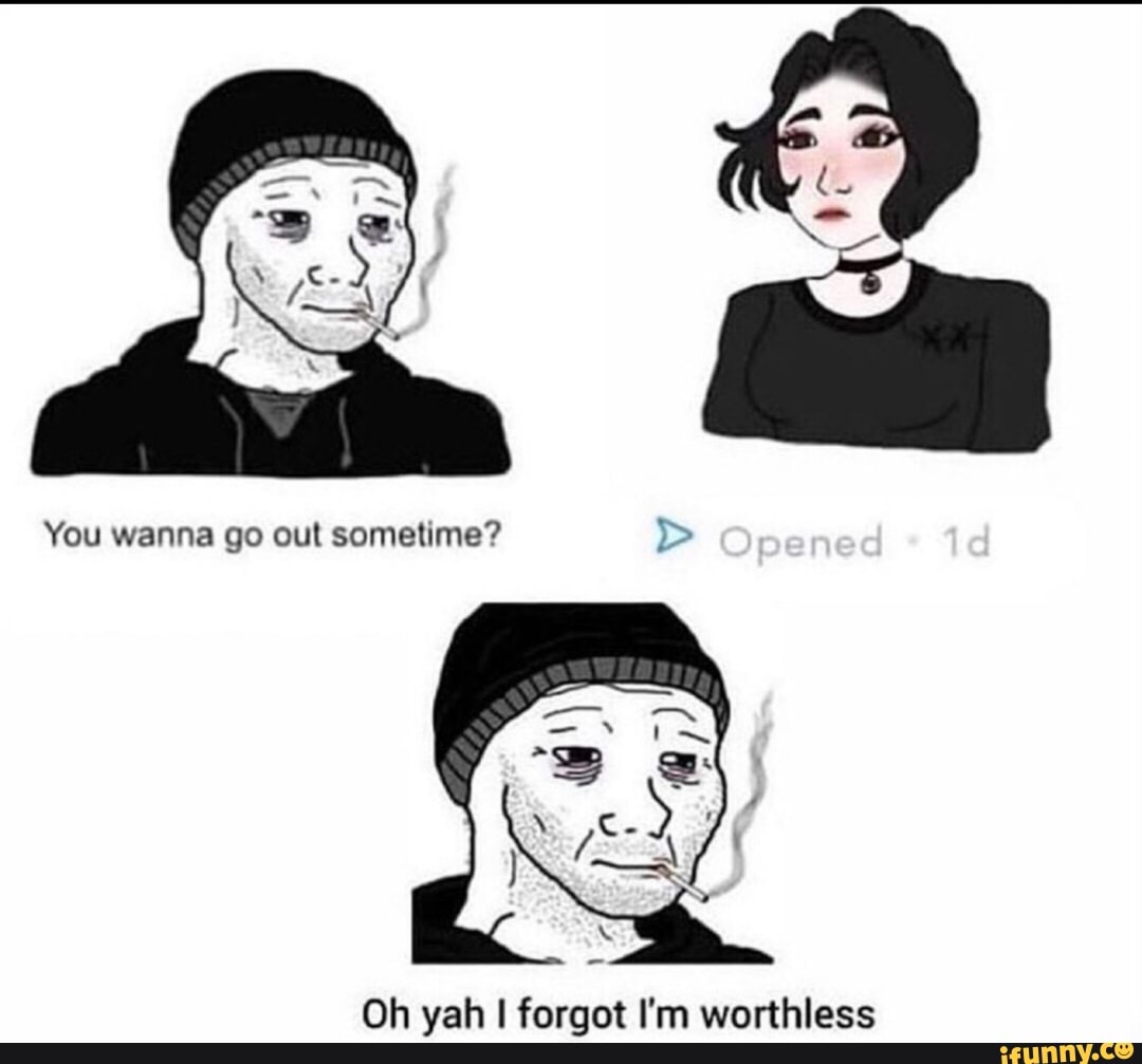 You wanna go out sometime? Oh yah forgot I'm worthless - iFunny