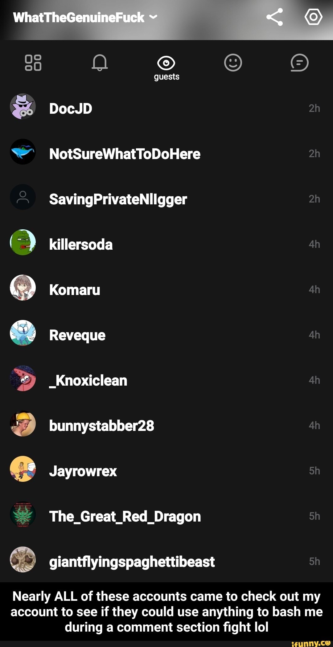 O killersoda
e Reveque
3 giantflyingspaghettibeast
Nearly ALL of these accounts came to check out my
account to see if they could use anything to bash me
during a comment section fight lol - Nearly ALL of these accounts came to check out my account to see if they could use anything to bash me during a comment section fight lol