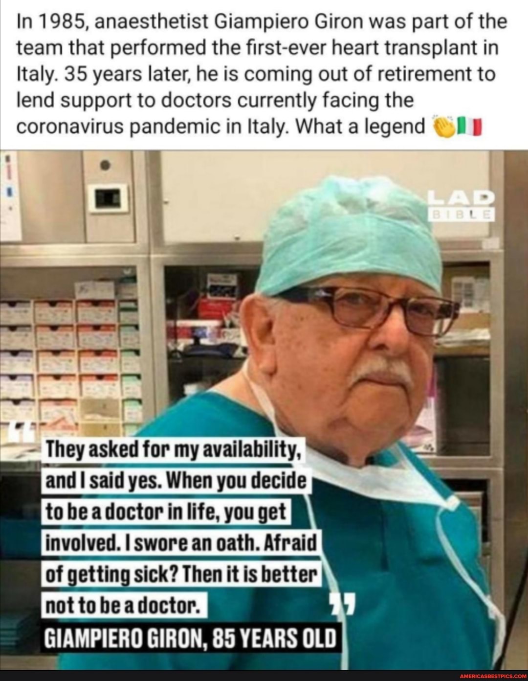 In 1985, anaesthetist Giampiero Giron was part of the team that performed the first-ever heart transplant in
Italy. 35 years later, he is coming out of retirement to lend support to doctors currently facing the coronavirus pandemic in Italy. What a legend
LAD
) \
I = asked tor said yes. When decide
to lbea doctor fa life, you involved. I swore an oath.
of gattiog sick? Then it is batter\ notto he adoctor, \
GIAMPIERO GIRON, 85 YEARS OLD