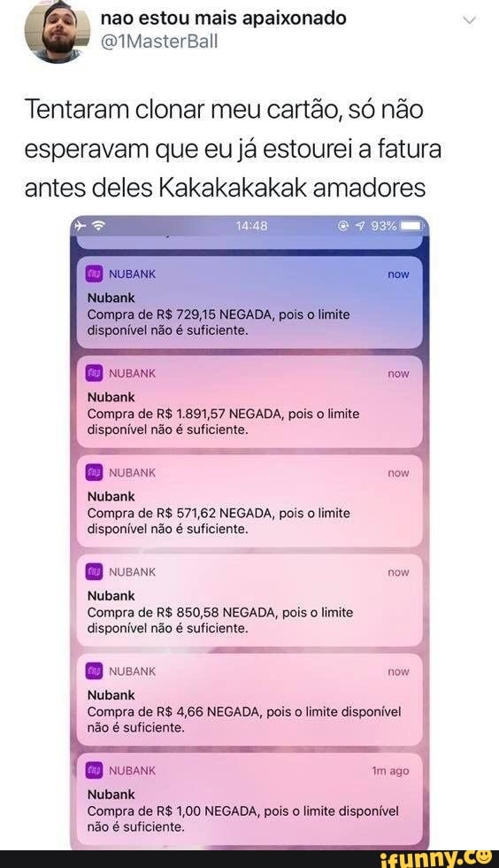 estou mais apaixonado
Tentaram clonar meu cartão, só não esperavam que eu já estourei a fatura antes deles Kakakakakak amadores
Nubank
Compra de R$ 1.891,57 NEGADA, pois o limite.
disponível não é suficiente.
DB nusaK
Nubank
Compra de R$ 571,62 NEGADA, pois o limite disponível não é suficiente.
usa now
Nubank
Compra de R$ 850,58 NEGADA, pois o limite
disponível não é suficiente.
Nubank
Compra de R$ 4,66 NEGADA, pois o limite disponível não é suficiente.
usa imago
Nubank
Compra de R$ 1,00 NEGADA, pois o limite disponível não é suficiente.