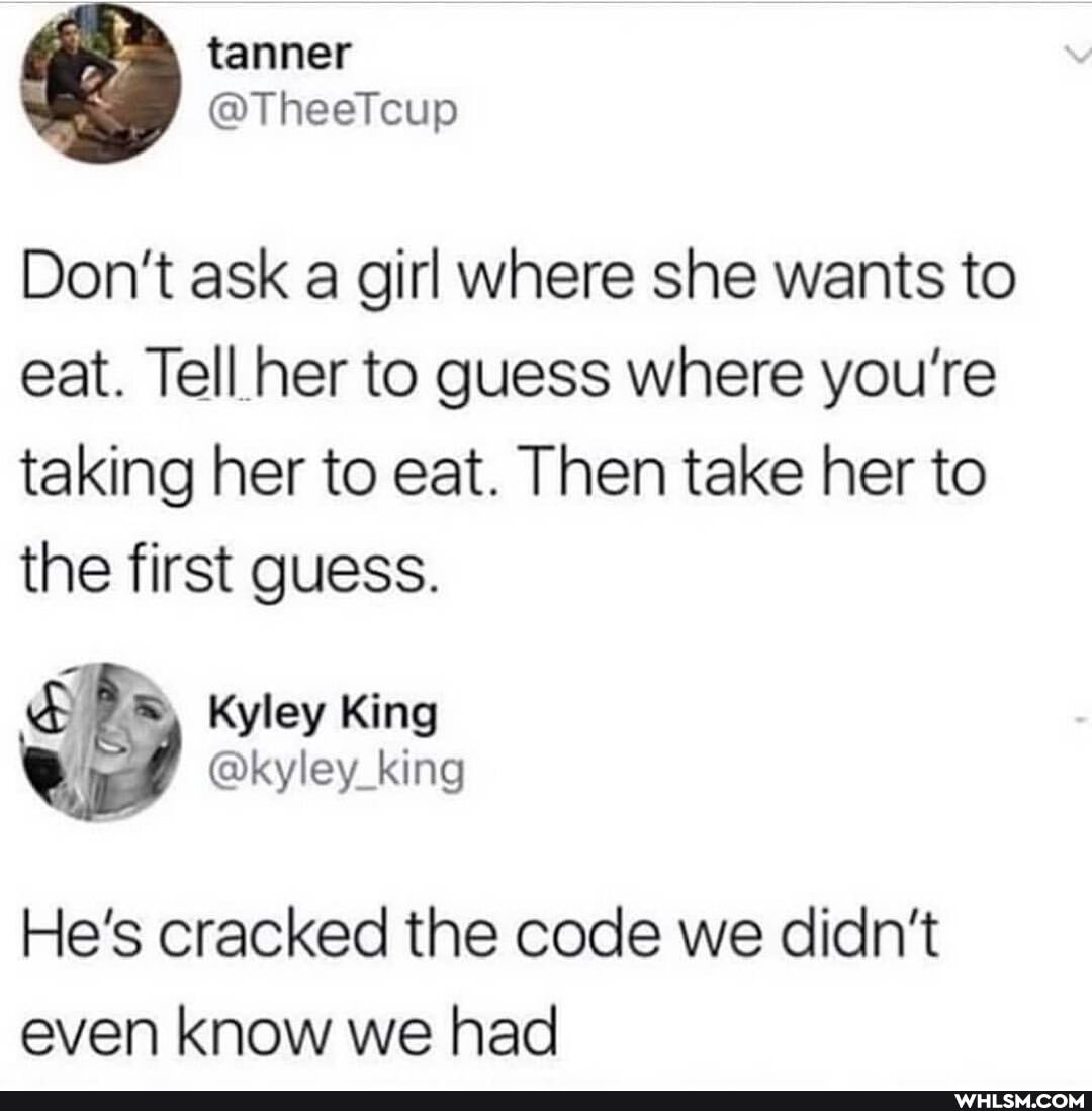 tanner
Don't ask a girl where she wants to eat. Tell her to guess where you're taking her to eat. Then take her to the first guess.
He's cracked the code we didn't even know we had