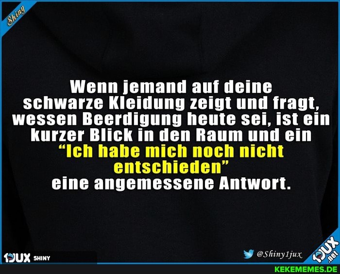 Wenn jemand auf deine schwarze Kleidung zeigt und fragt, wessen Beerdigung heute sei, ist ein kurzer Blick in den Raum und ein
"Ich habe mich noch nicht
entschieden" eine angemessene Antwort.