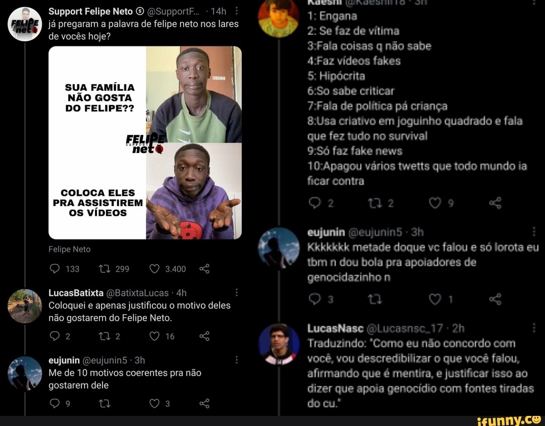 Support Felipe Neto O (OSupportF..
já pregaram a palavra de felipe neto nos lares
de vocês hoje?
SUA FAMÍLIA NÃO GOSTA DO FELIPE??
FEL
neto
COLOCA ELES
PRA ASSISTIREM
OS VÍDEOS
Felipe Neto
133
3400
LucasBatixta ucas -
Coloquei e apenas justificou o motivo deles não gostarem do Felipe Neto.
2 Q 16
eujunin Qeujunin5 -
Me de 10 motivos coerentes pra não gostarem dele
29 Q 3
1: Engana
2: Se faz de vítima
coisas q não sabe
vídeos fakes
5: Hipócrita
&:So sabe criticar
de política pá criança
criativo em joguinho quadrado e fala que fez tudo no survival
faz fake news
1GApagou vários twetts que todo mundo ia ficar contra
eujunin (Deujuni
Kkkkkkk metade doque vc falou e só lorota eu tbm n dou bola pra apoiadores de genocidazinho n
LucasNasc sm
Traduzindo: "Como eu não concordo com você, vou descredibilizar o que você falou, afirmando que é mentira, e justificar isso ao dizer que apoia genocídio com fontes tiradas do cu.